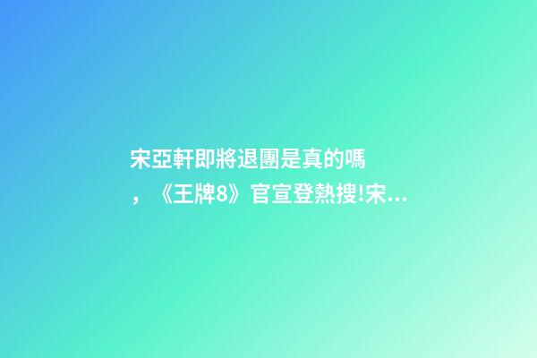 宋亞軒即將退團是真的嗎，《王牌8》官宣登熱搜!宋亞軒回歸